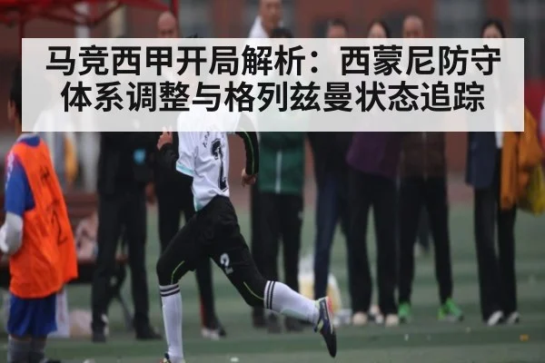 马竞西甲开局解析:西蒙尼防守体系调整与格列兹曼状态追踪